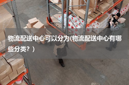 物流配送中心可以分为(物流配送中心有哪些分类？)
