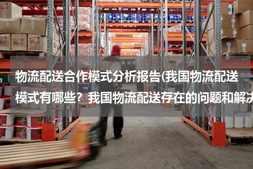 物流配送合作模式分析报告(我国物流配送模式有哪些？我国物流配送存在的问题和解决对策？（以案例分析为主）)