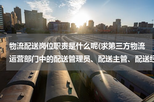 物流配送岗位职责是什么呢(求第三方物流运营部门中的配送管理员、配送主管、配送经理的岗位职责，满意后强烈加分！)