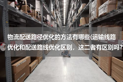 物流配送路径优化的方法有哪些(运输线路优化和配送路线优化区别，这二者有区别吗？还有车辆路径优化？这三者所使用的方法一样吗？)