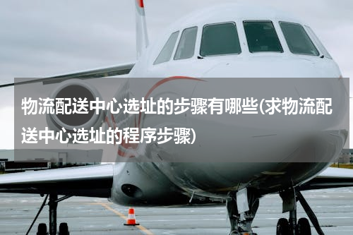 物流配送中心选址的步骤有哪些(求物流配送中心选址的程序步骤)
