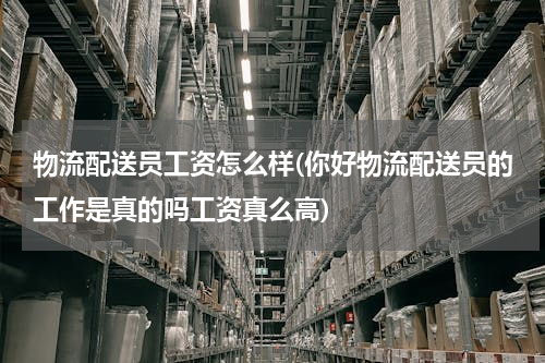 物流配送员工资怎么样(你好物流配送员的工作是真的吗工资真么高)