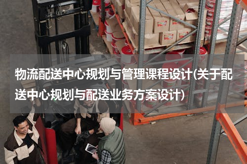 物流配送中心规划与管理课程设计(关于配送中心规划与配送业务方案设计)