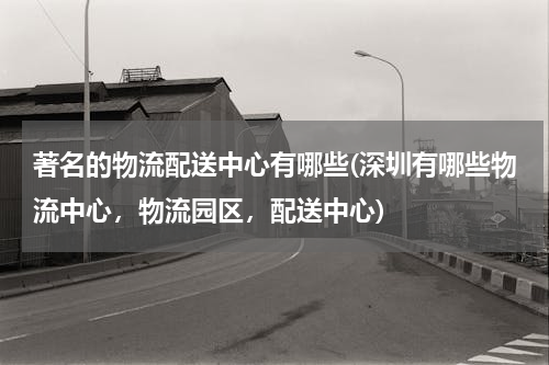 著名的物流配送中心有哪些(深圳有哪些物流中心，物流园区，配送中心)