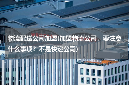 物流配送公司加盟(加盟物流公司，要注意什么事项？不是快递公司)