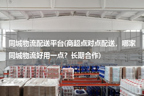 同城物流配送平台(商超点对点配送，哪家同城物流好用一点？长期合作)