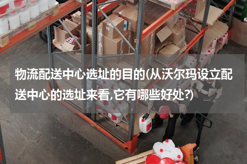 物流配送中心选址的目的(从沃尔玛设立配送中心的选址来看,它有哪些好处?)