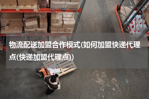 物流配送加盟合作模式(如何加盟快递代理点(快递加盟代理点))