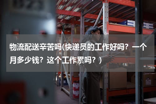 物流配送辛苦吗(快递员的工作好吗？一个月多少钱？这个工作累吗？)