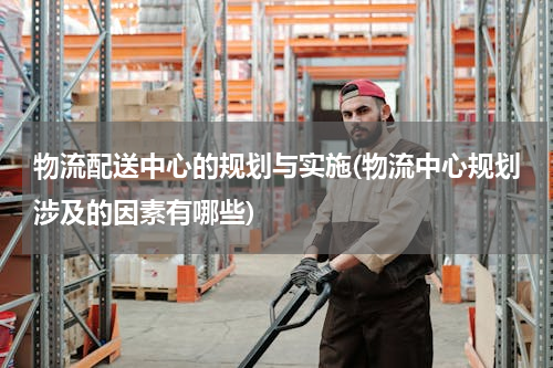 物流配送中心的规划与实施(物流中心规划涉及的因素有哪些)