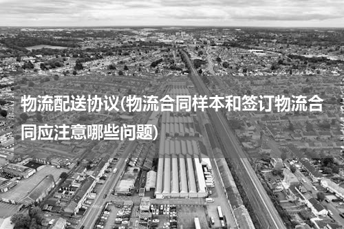 物流配送协议(物流合同样本和签订物流合同应注意哪些问题)