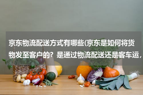 京东物流配送方式有哪些(京东是如何将货物发至客户的？是通过物流配送还是客车运，或其它方式呢 谢谢，)