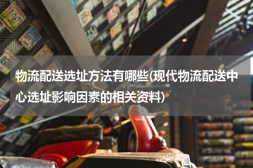 物流配送选址方法有哪些(现代物流配送中心选址影响因素的相关资料)