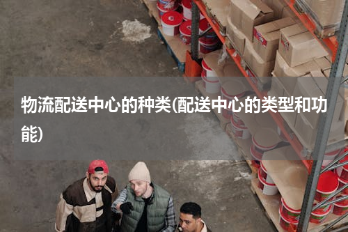 物流配送中心的种类(配送中心的类型和功能)
