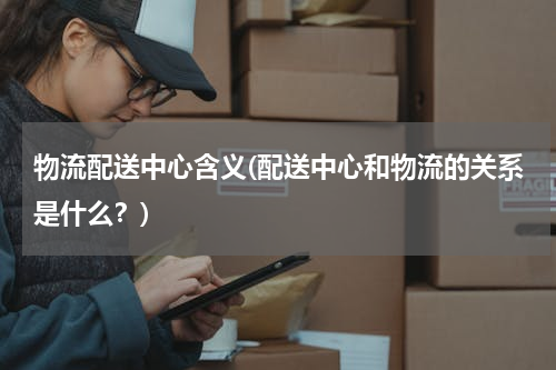 物流配送中心含义(配送中心和物流的关系是什么？)