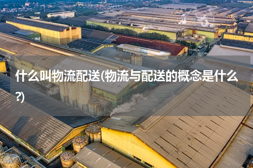 什么叫物流配送(物流与配送的概念是什么?)