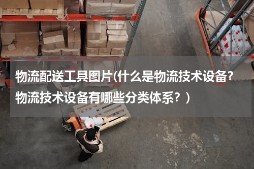 物流配送工具图片(什么是物流技术设备？物流技术设备有哪些分类体系？)