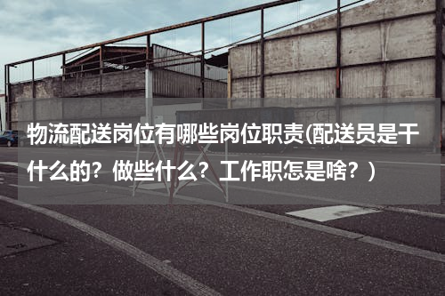 物流配送岗位有哪些岗位职责(配送员是干什么的？做些什么？工作职怎是啥？)