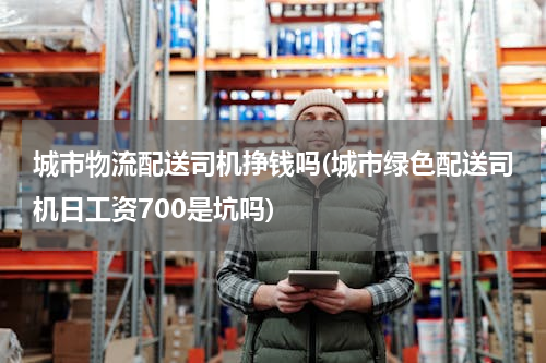 城市物流配送司机挣钱吗(城市绿色配送司机日工资700是坑吗)