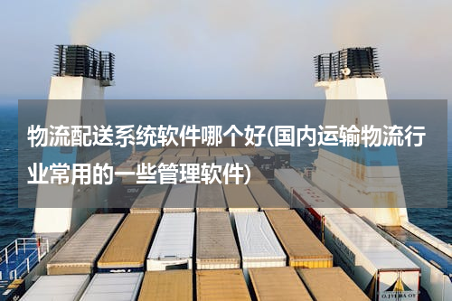 物流配送系统软件哪个好(国内运输物流行业常用的一些管理软件)