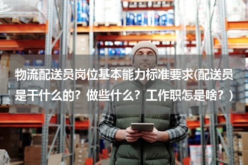 物流配送员岗位基本能力标准要求(配送员是干什么的？做些什么？工作职怎是啥？)
