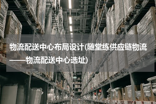 物流配送中心布局设计(随堂练供应链物流——物流配送中心选址)