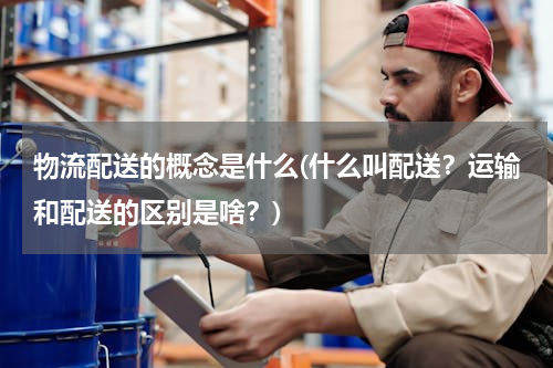 物流配送的概念是什么(什么叫配送？运输和配送的区别是啥？)
