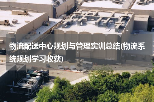 物流配送中心规划与管理实训总结(物流系统规划学习收获)