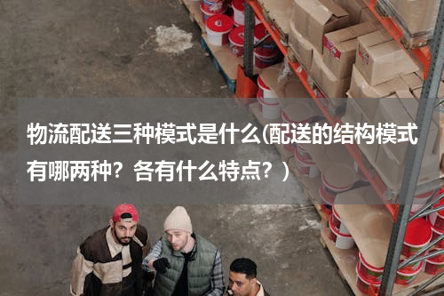 物流配送三种模式是什么(配送的结构模式有哪两种？各有什么特点？)