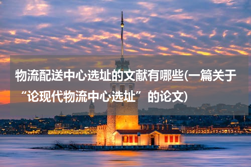 物流配送中心选址的文献有哪些(一篇关于“论现代物流中心选址”的论文)