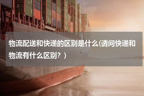 物流配送和快递的区别是什么(请问快递和物流有什么区别？)