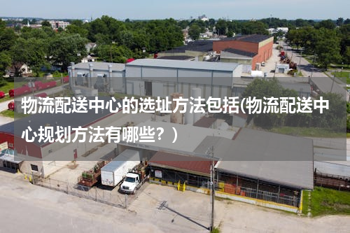 物流配送中心的选址方法包括(物流配送中心规划方法有哪些？)