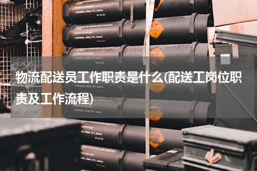 物流配送员工作职责是什么(配送工岗位职责及工作流程)