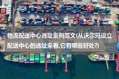物流配送中心选址案例范文(从沃尔玛设立配送中心的选址来看,它有哪些好处?)