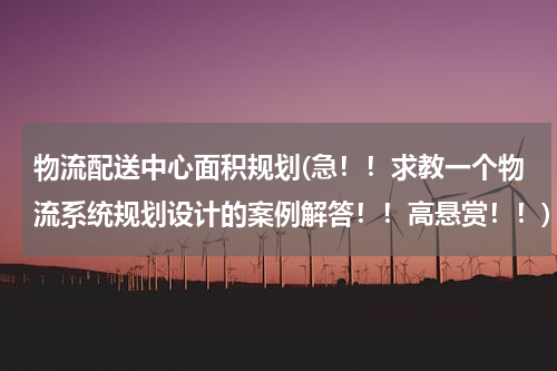 物流配送中心面积规划(急！！求教一个物流系统规划设计的案例解答！！高悬赏！！)