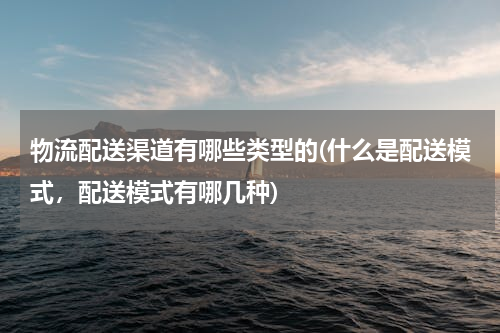 物流配送渠道有哪些类型的(什么是配送模式，配送模式有哪几种)