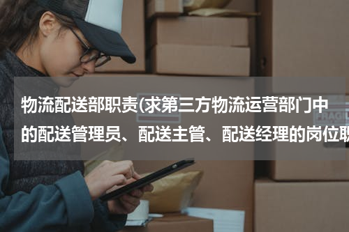 物流配送部职责(求第三方物流运营部门中的配送管理员、配送主管、配送经理的岗位职责，满意后强烈加分！)
