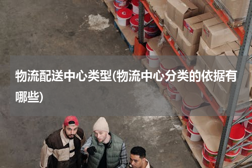 物流配送中心类型(物流中心分类的依据有哪些)