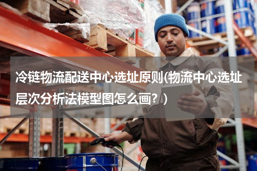 冷链物流配送中心选址原则(物流中心选址层次分析法模型图怎么画？)