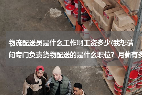 物流配送员是什么工作啊工资多少(我想请问专门负责货物配送的是什么职位？月薪有多少？)