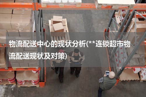 物流配送中心的现状分析(**连锁超市物流配送现状及对策)