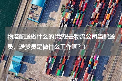 物流配送做什么的(我想去物流公司当配送员，送货员是做什么工作啊？)