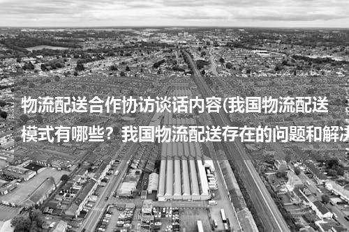 物流配送合作协访谈话内容(我国物流配送模式有哪些？我国物流配送存在的问题和解决对策？（以案例分析为主）)