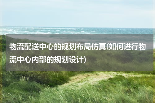 物流配送中心的规划布局仿真(如何进行物流中心内部的规划设计)