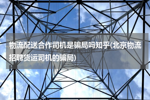 物流配送合作司机是骗局吗知乎(北京物流招聘货运司机的骗局)