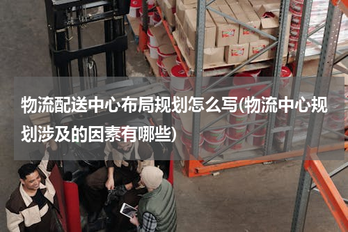 物流配送中心布局规划怎么写(物流中心规划涉及的因素有哪些)