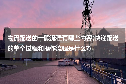 物流配送的一般流程有哪些内容(快递配送的整个过程和操作流程是什么?)