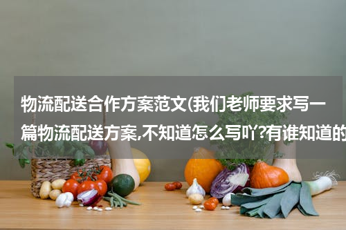 物流配送合作方案范文(我们老师要求写一篇物流配送方案,不知道怎么写吖?有谁知道的帮忙给我写一下,或者告诉我写方案的格式?)