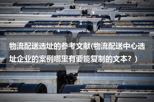 物流配送选址的参考文献(物流配送中心选址企业的案例哪里有要能复制的文本？)