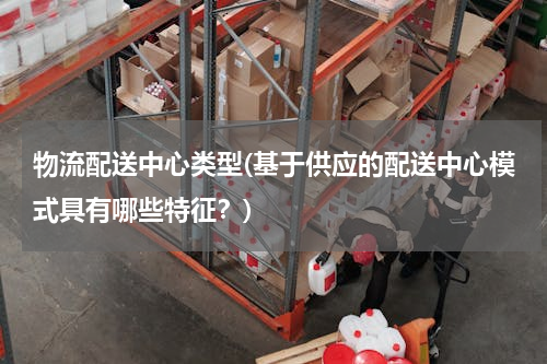 物流配送中心类型(基于供应的配送中心模式具有哪些特征？)